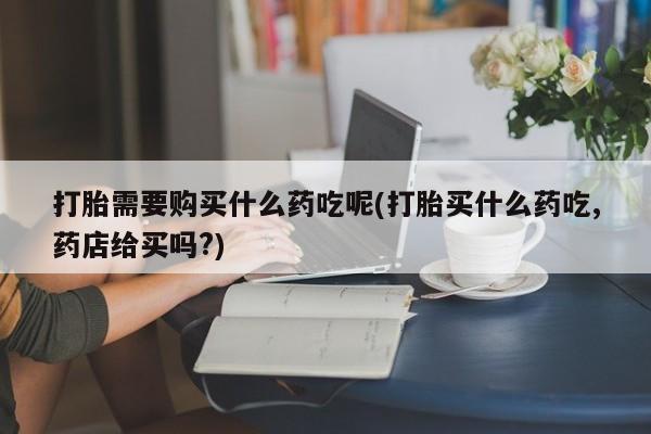 拉萨私人诊所打胎药有哪些打胎需要购买什么药吃呢(打胎买什么药吃,药店给买吗?)